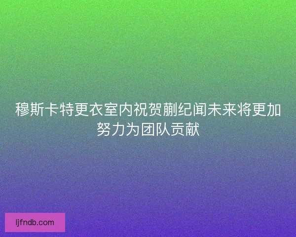 穆斯卡特更衣室内祝贺蒯纪闻未来将更加努力为团队贡献