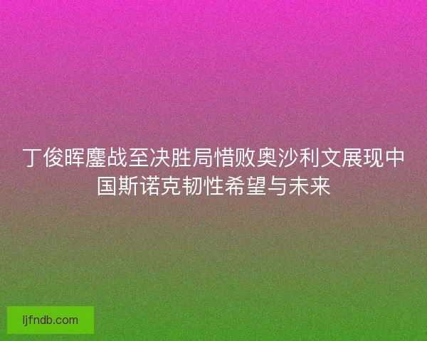 丁俊晖鏖战至决胜局惜败奥沙利文展现中国斯诺克韧性希望与未来
