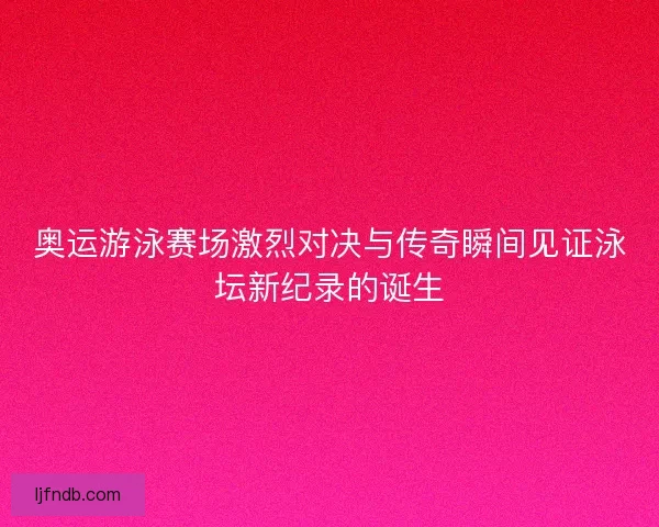 奥运游泳赛场激烈对决与传奇瞬间见证泳坛新纪录的诞生