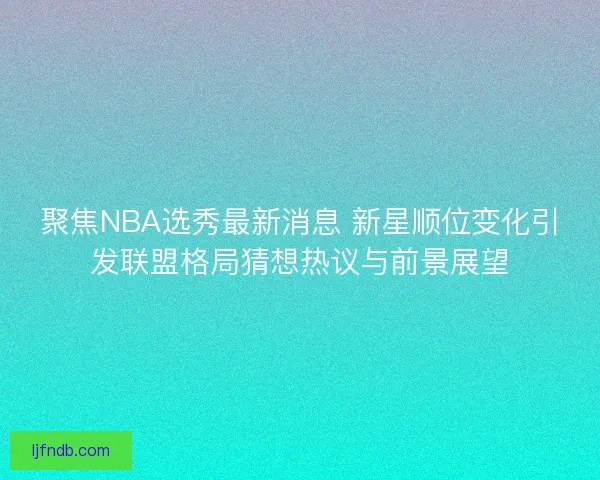 聚焦NBA选秀最新消息 新星顺位变化引发联盟格局猜想热议与前景展望