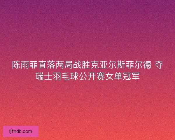 陈雨菲直落两局战胜克亚尔斯菲尔德 夺瑞士羽毛球公开赛女单冠军