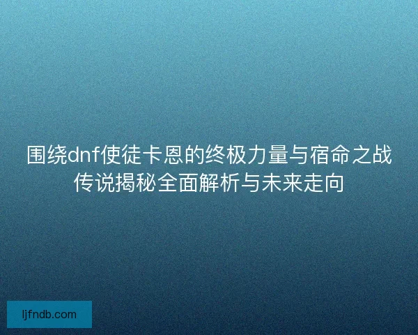 围绕dnf使徒卡恩的终极力量与宿命之战传说揭秘全面解析与未来走向
