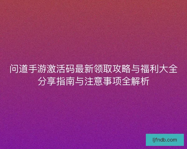 问道手游激活码最新领取攻略与福利大全分享指南与注意事项全解析