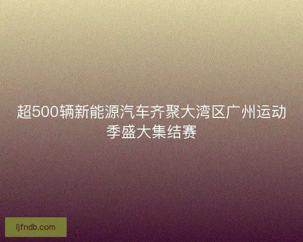 超500辆新能源汽车齐聚大湾区广州运动季盛大集结赛