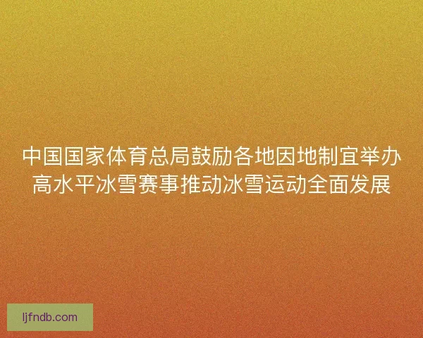 中国国家体育总局鼓励各地因地制宜举办高水平冰雪赛事推动冰雪运动全面发展