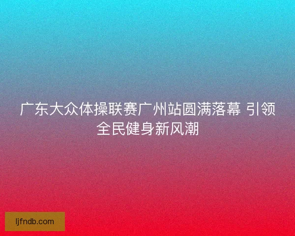 广东大众体操联赛广州站圆满落幕 引领全民健身新风潮