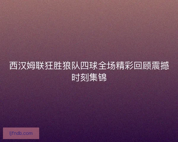西汉姆联狂胜狼队四球全场精彩回顾震撼时刻集锦