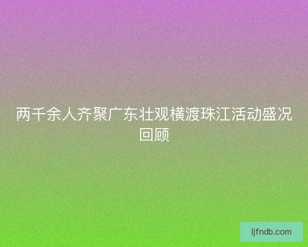 两千余人齐聚广东壮观横渡珠江活动盛况回顾