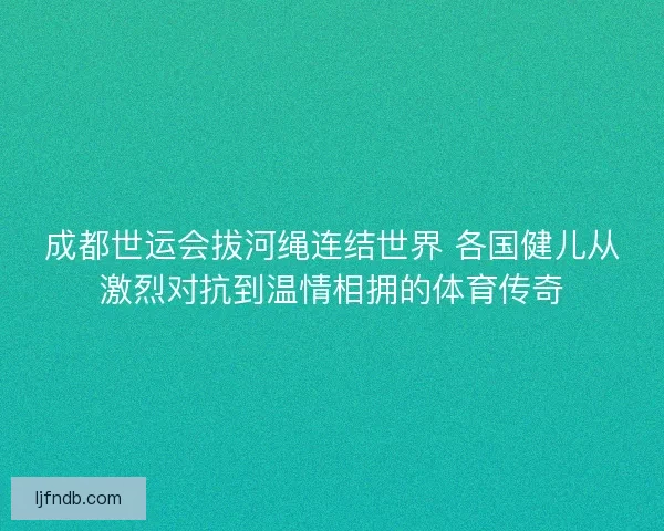 成都世运会拔河绳连结世界 各国健儿从激烈对抗到温情相拥的体育传奇