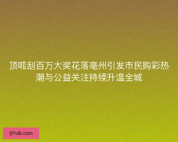 顶呱刮百万大奖花落亳州引发市民购彩热潮与公益关注持续升温全城