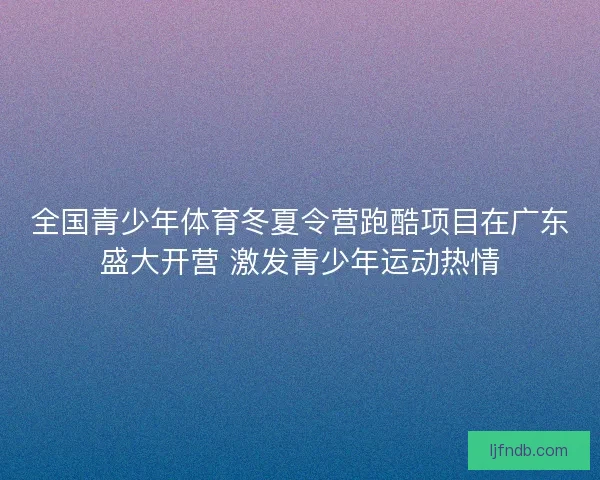 全国青少年体育冬夏令营跑酷项目在广东盛大开营 激发青少年运动热情