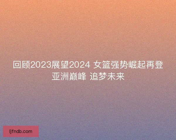 回顾2023展望2024 女篮强势崛起再登亚洲巅峰 追梦未来
