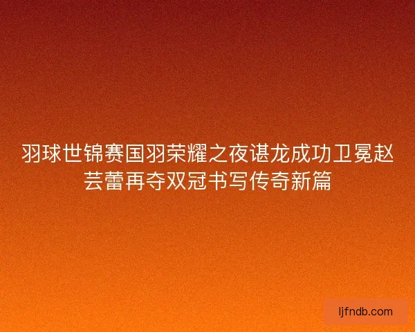羽球世锦赛国羽荣耀之夜谌龙成功卫冕赵芸蕾再夺双冠书写传奇新篇