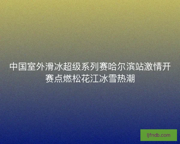 中国室外滑冰超级系列赛哈尔滨站激情开赛点燃松花江冰雪热潮