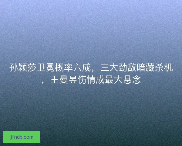 孙颖莎卫冕概率六成，三大劲敌暗藏杀机，王曼昱伤情成最大悬念