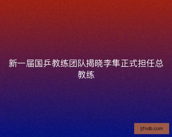 新一届国乒教练团队揭晓李隼正式担任总教练