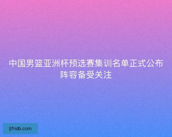 中国男篮亚洲杯预选赛集训名单正式公布阵容备受关注