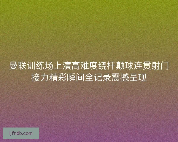 曼联训练场上演高难度绕杆颠球连贯射门接力精彩瞬间全记录震撼呈现