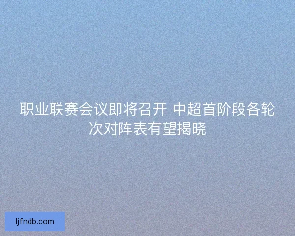 职业联赛会议即将召开 中超首阶段各轮次对阵表有望揭晓