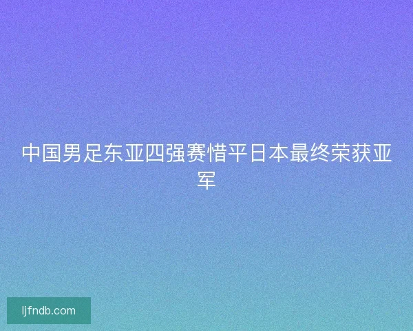 中国男足东亚四强赛惜平日本最终荣获亚军