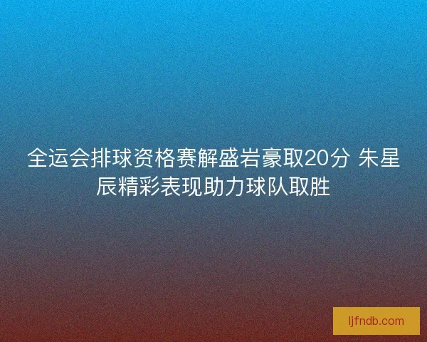 全运会排球资格赛解盛岩豪取20分 朱星辰精彩表现助力球队取胜