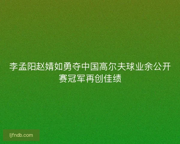 李孟阳赵婧如勇夺中国高尔夫球业余公开赛冠军再创佳绩
