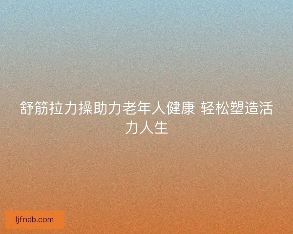 舒筋拉力操助力老年人健康 轻松塑造活力人生