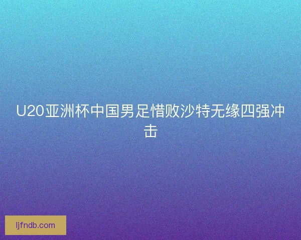 U20亚洲杯中国男足惜败沙特无缘四强冲击