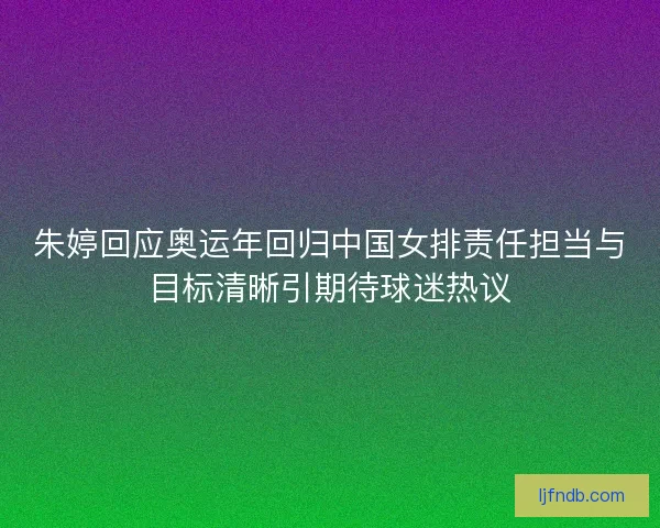 朱婷回应奥运年回归中国女排责任担当与目标清晰引期待球迷热议