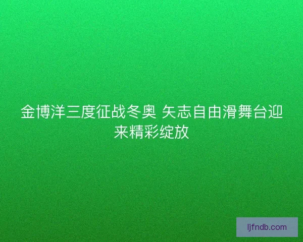 金博洋三度征战冬奥 矢志自由滑舞台迎来精彩绽放