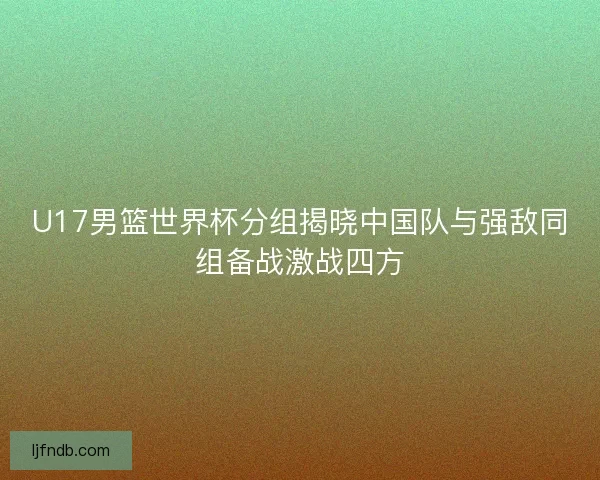 U17男篮世界杯分组揭晓中国队与强敌同组备战激战四方