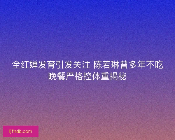 全红婵发育引发关注 陈若琳曾多年不吃晚餐严格控体重揭秘